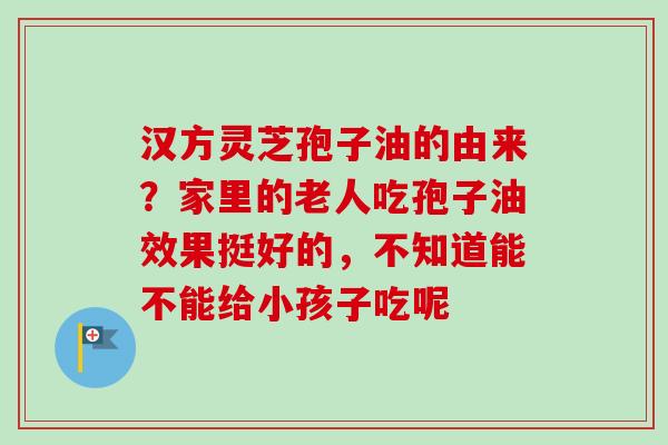 汉方灵芝孢子油的由来?家里的老人吃孢子油效果挺好的,不知道能不能给小孩子吃呢 汉方灵芝孢子油的由来?家里的老人吃孢子油效果挺好的,不知道能不能给小孩子吃呢