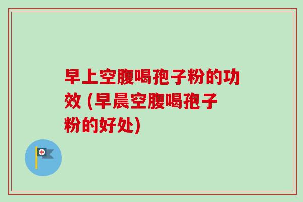 早上空腹喝孢子粉的功效 (早晨空腹喝孢子粉的好处) 早上空腹喝孢子粉的功效 (早晨空腹喝孢子粉的好处)