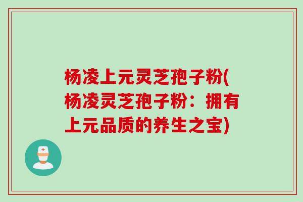 杨凌上元灵芝孢子粉(杨凌灵芝孢子粉：拥有上元品质的养生之宝)