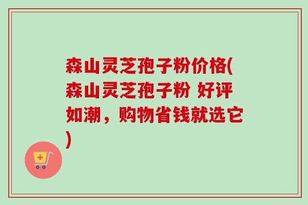 森山灵芝孢子粉价格(森山灵芝孢子粉 好评如潮，购物省钱就选它)