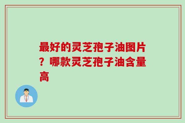 最好的灵芝孢子油图片？哪款灵芝孢子油含量高