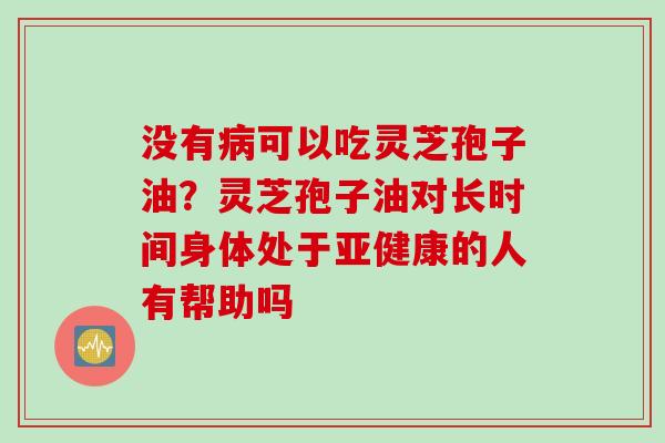 没有病可以吃灵芝孢子油？灵芝孢子油对长时间身体处于亚健康的人有帮助吗