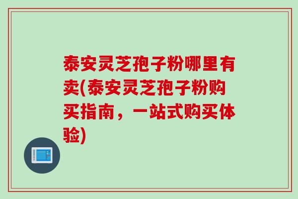 泰安灵芝孢子粉哪里有卖(泰安灵芝孢子粉购买指南，一站式购买体验)