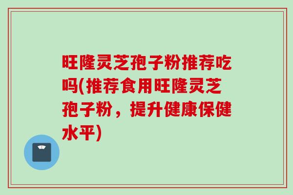 旺隆灵芝孢子粉推荐吃吗(推荐食用旺隆灵芝孢子粉，提升健康保健水平)