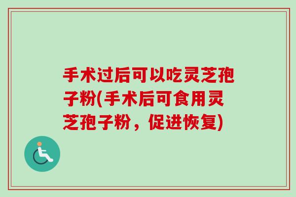 手术过后可以吃灵芝孢子粉(手术后可食用灵芝孢子粉，促进恢复)