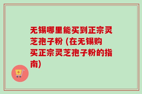 无锡哪里能买到正宗灵芝孢子粉 (在无锡购买正宗灵芝孢子粉的指南)