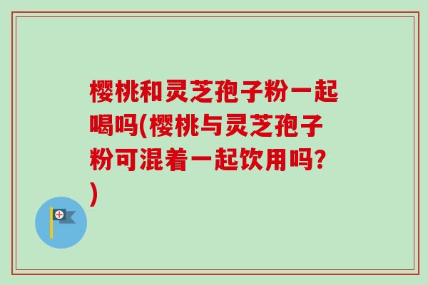 樱桃和灵芝孢子粉一起喝吗(樱桃与灵芝孢子粉可混着一起饮用吗？)