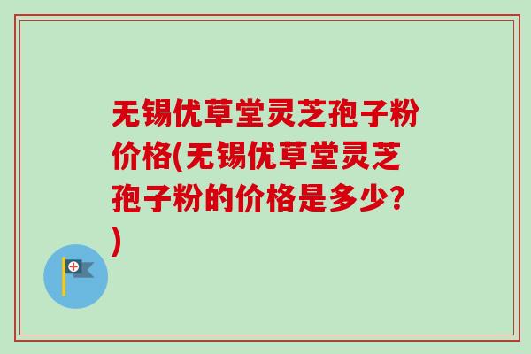 无锡优草堂灵芝孢子粉价格(无锡优草堂灵芝孢子粉的价格是多少？)