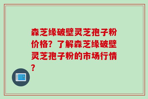 森芝缘破壁灵芝孢子粉价格?了解森芝缘破壁灵芝孢子粉的市场行情? 森芝缘破壁灵芝孢子粉价格?了解森芝缘破壁灵芝孢子粉的市场行情?