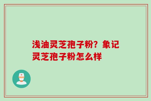 浅油灵芝孢子粉？象记灵芝孢子粉怎么样