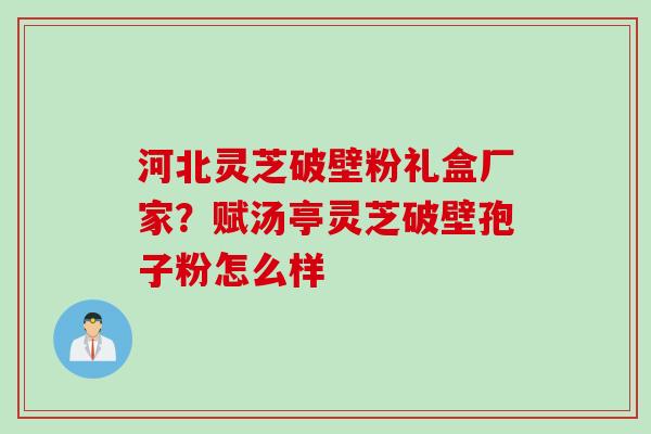 河北灵芝破壁粉礼盒厂家？赋汤亭灵芝破壁孢子粉怎么样