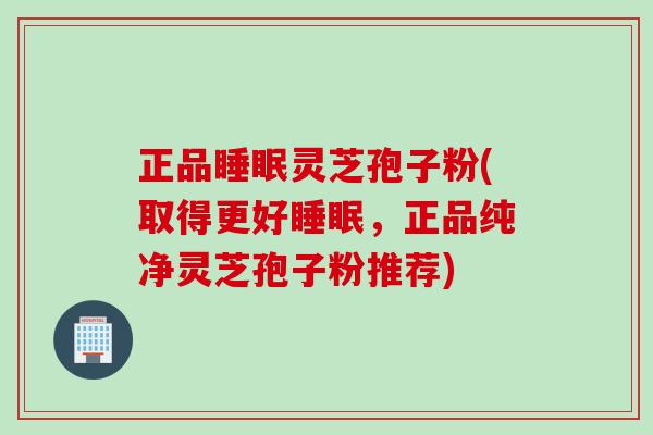 正品睡眠灵芝孢子粉(取得更好睡眠，正品纯净灵芝孢子粉推荐)