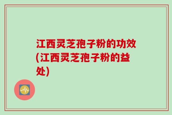 江西灵芝孢子粉的功效(江西灵芝孢子粉的益处)