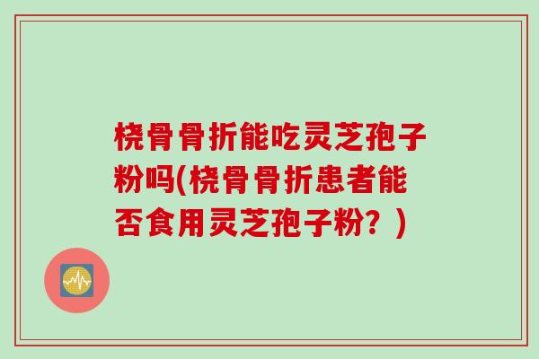 桡骨骨折能吃灵芝孢子粉吗(桡骨骨折患者能否食用灵芝孢子粉?) 桡骨骨折能吃灵芝孢子粉吗(桡骨骨折患者能否食用灵芝孢子粉?)