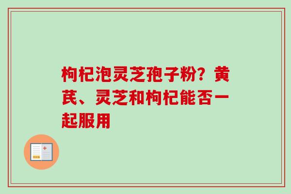 枸杞泡灵芝孢子粉？黄芪、灵芝和枸杞能否一起服用