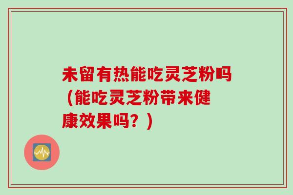 未留有热能吃灵芝粉吗 (能吃灵芝粉带来健康效果吗?) 未留有热能吃灵芝粉吗 (能吃灵芝粉带来健康效果吗?)