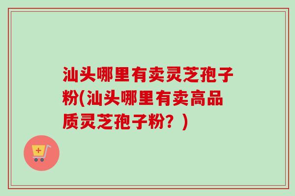 汕头哪里有卖灵芝孢子粉(汕头哪里有卖高品质灵芝孢子粉？)