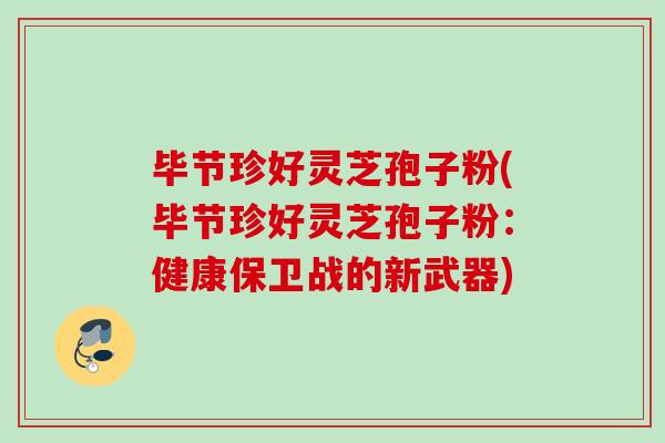 毕节珍好灵芝孢子粉(毕节珍好灵芝孢子粉:健康保卫战的新武器) 毕节珍好灵芝孢子粉(毕节珍好灵芝孢子粉:健康保卫战的新武器)