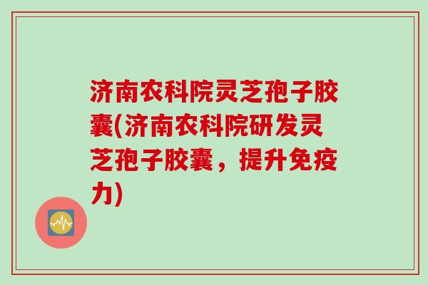 济南农科院灵芝孢子胶囊(济南农科院研发灵芝孢子胶囊，提升免疫力)