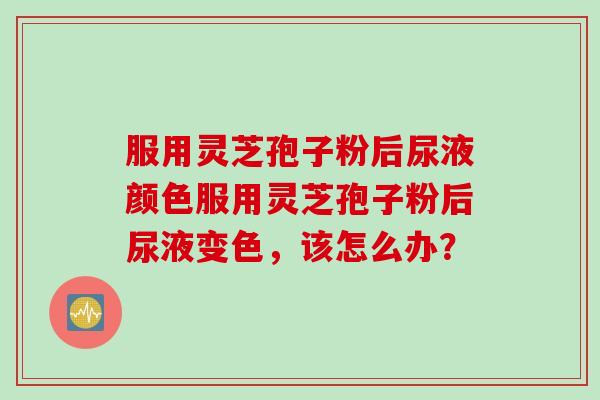 服用灵芝孢子粉后尿液颜色服用灵芝孢子粉后尿液变色，该怎么办？