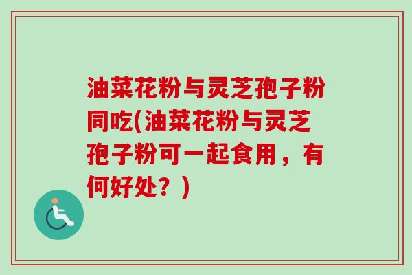 油菜花粉与灵芝孢子粉同吃(油菜花粉与灵芝孢子粉可一起食用，有何好处？)
