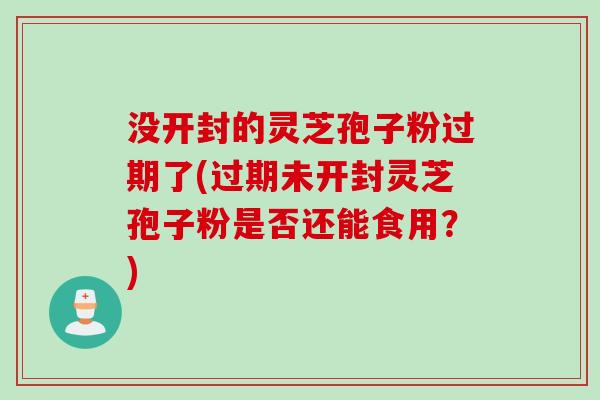 没开封的灵芝孢子粉过期了(过期未开封灵芝孢子粉是否还能食用?) 没开封的灵芝孢子粉过期了(过期未开封灵芝孢子粉是否还能食用?)