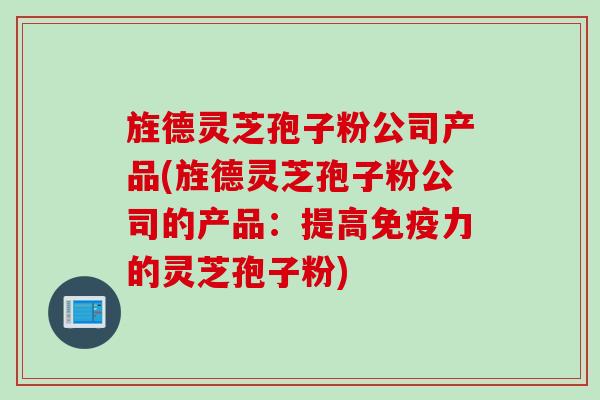 旌德灵芝孢子粉公司产品(旌德灵芝孢子粉公司的产品：提高免疫力的灵芝孢子粉)
