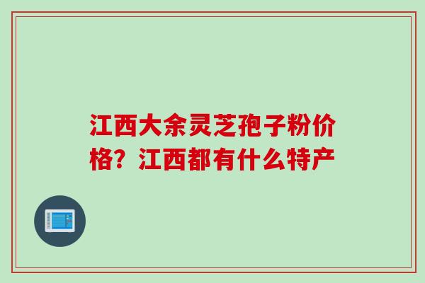 江西大余灵芝孢子粉价格？江西都有什么特产