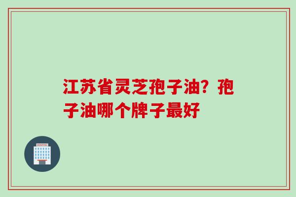 江苏省灵芝孢子油?孢子油哪个牌子好 江苏省灵芝孢子油?孢子油哪个牌子好