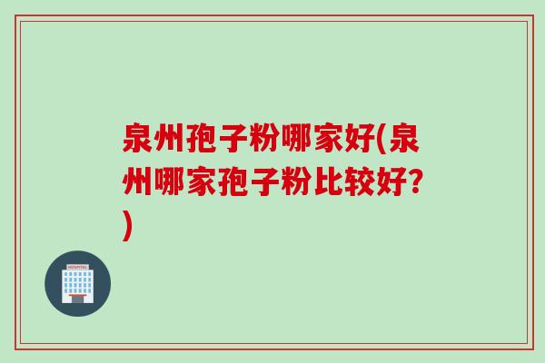 泉州孢子粉哪家好(泉州哪家孢子粉比较好？)