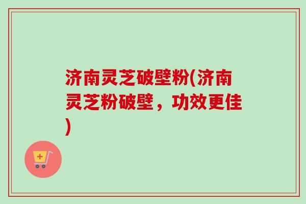 济南灵芝破壁粉(济南灵芝粉破壁，功效更佳)