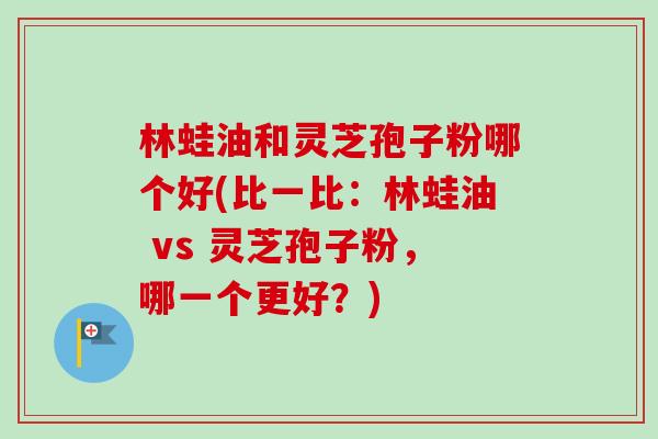 林蛙油和灵芝孢子粉哪个好(比一比:林蛙油 vs 灵芝孢子粉,哪一个更好?) 林蛙油和灵芝孢子粉哪个好(比一比:林蛙油 vs 灵芝孢子粉,哪一个更好?)