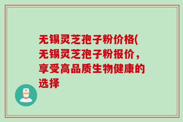 无锡灵芝孢子粉价格(无锡灵芝孢子粉报价，享受高品质生物健康的选择