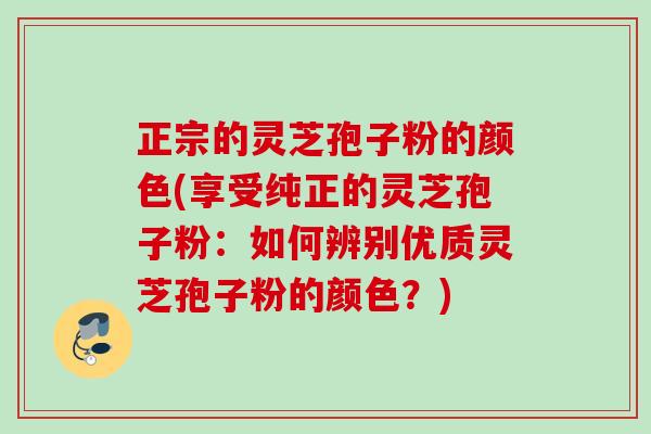 正宗的灵芝孢子粉的颜色(享受纯正的灵芝孢子粉:如何辨别优质灵芝孢子粉的颜色?) 正宗的灵芝孢子粉的颜色(享受纯正的灵芝孢子粉:如何辨别优质灵芝孢子粉的颜色?)