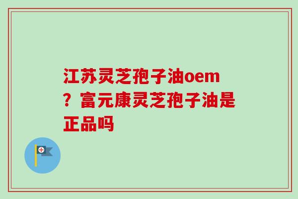 江苏灵芝孢子油oem？富元康灵芝孢子油是正品吗
