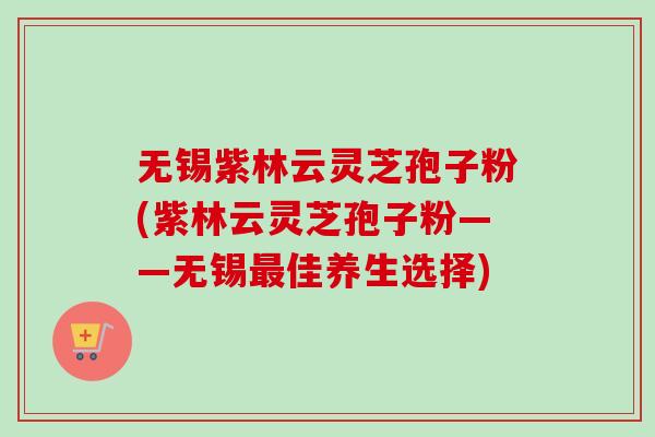 无锡紫林云灵芝孢子粉(紫林云灵芝孢子粉——无锡最佳养生选择)
