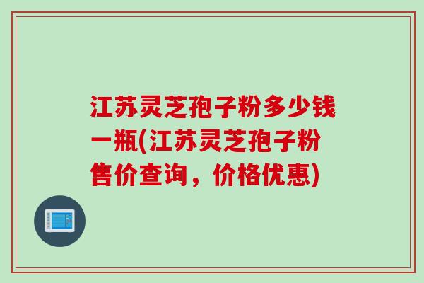 江苏灵芝孢子粉多少钱一瓶(江苏灵芝孢子粉售价查询,价格优惠) 江苏灵芝孢子粉多少钱一瓶(江苏灵芝孢子粉售价查询,价格优惠)