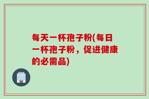 每天一杯孢子粉(每日一杯孢子粉，促进健康的必需品)
