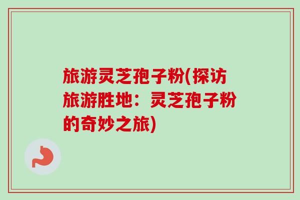 旅游灵芝孢子粉(探访旅游胜地：灵芝孢子粉的奇妙之旅)