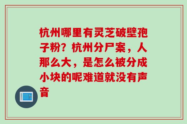 杭州哪里有灵芝破壁孢子粉？杭州分尸案，人那么大，是怎么被分成小块的呢难道就没有声音