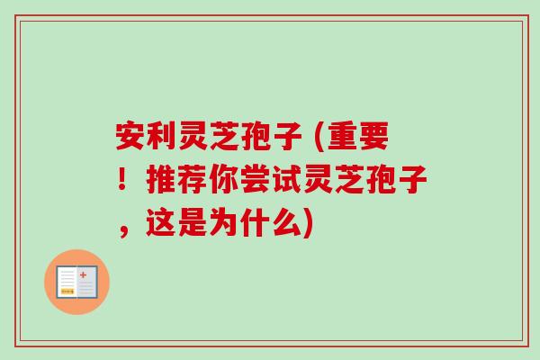 安利灵芝孢子 (重要！推荐你尝试灵芝孢子，这是为什么)