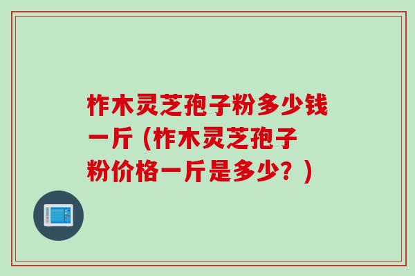 柞木灵芝孢子粉多少钱一斤 (柞木灵芝孢子粉价格一斤是多少？)