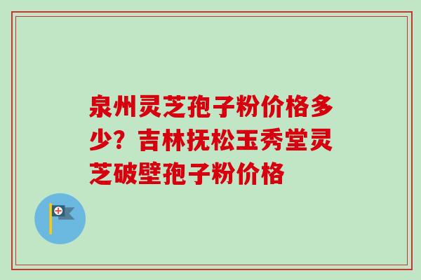 泉州灵芝孢子粉价格多少？吉林抚松玉秀堂灵芝破壁孢子粉价格