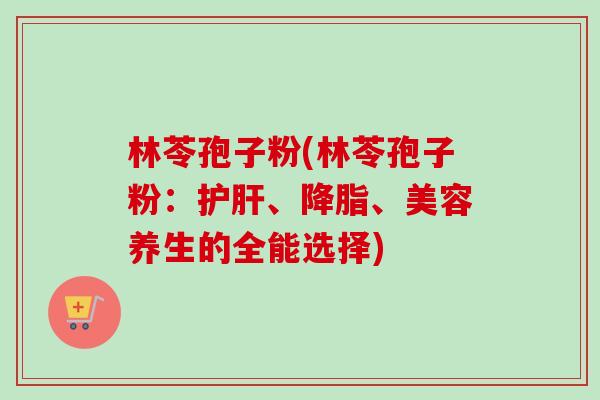林苓孢子粉(林苓孢子粉:、、美容养生的全能选择) 林苓孢子粉(林苓孢子粉:、、美容养生的全能选择)