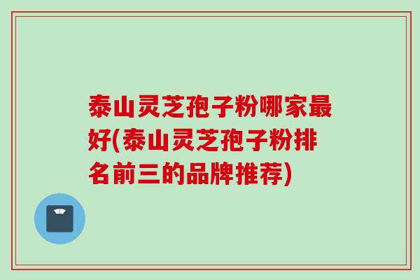 泰山灵芝孢子粉哪家最好(泰山灵芝孢子粉排名前三的品牌推荐)