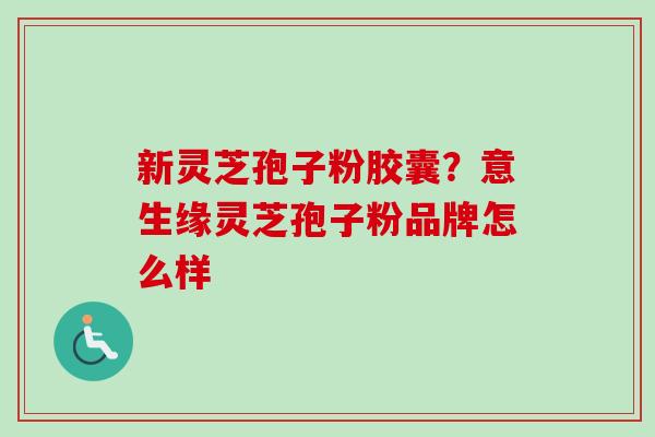 新灵芝孢子粉胶囊?意生缘灵芝孢子粉品牌怎么样 新灵芝孢子粉胶囊?意生缘灵芝孢子粉品牌怎么样