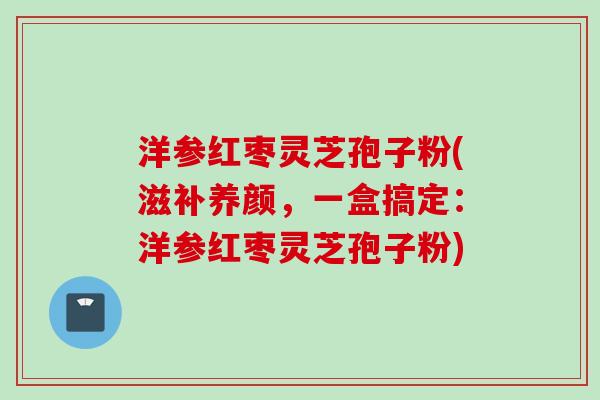 洋参红枣灵芝孢子粉(滋补养颜，一盒搞定：洋参红枣灵芝孢子粉)