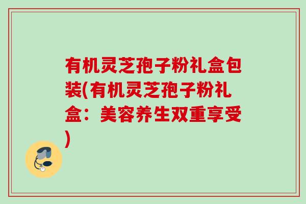有机灵芝孢子粉礼盒包装(有机灵芝孢子粉礼盒：美容养生双重享受)
