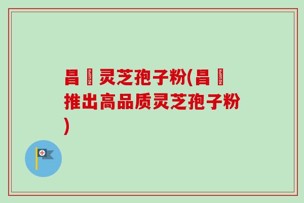 昌廣灵芝孢子粉(昌廣推出高品质灵芝孢子粉)