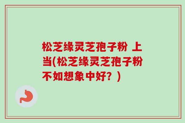 松芝缘灵芝孢子粉 上当(松芝缘灵芝孢子粉不如想象中好？)